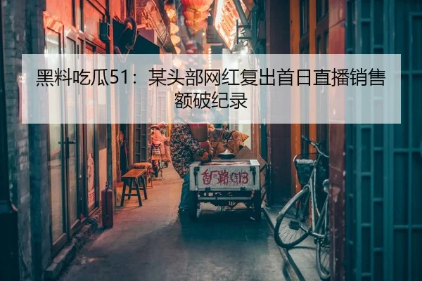 黑料吃瓜51：某头部网红复出首日直播销售额破纪录